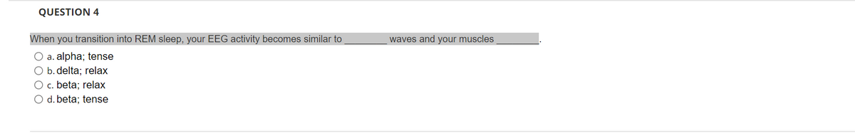 QUESTION 4
When you transition into REM sleep, your EEG activity becomes similar to
O a. alpha; tense
O b. delta; relax
O c. beta; relax
O d. beta; tense
waves and your muscles