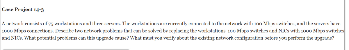 Case Project 14-3
A network consists of 75 workstations and three servers. The workstations are currently connected to the network with 100 Mbps switches, and the servers have
1000 Mbps connections. Describe two network problems that can be solved by replacing the workstations' 100 Mbps switches and NICs with 1000 Mbps switches
and NICs. What potential problems can this upgrade cause? What must you verify about the existing network configuration before you perform the upgrade?