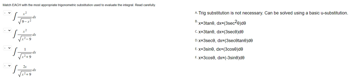 Match EACH with the most appropriate trigonometric substitution used to evaluate the integral. Read carefully.
TH
"I Ju
dx
dx
dx
dx
A. Trig substitution is not necessary. Can be solved using a basic u-substitution.
B.
x=3tane, dx=(3sec²0)de
C. x=3tane, dx=(3sece)de
D.x=3sece, dx=(3sec@tane)de
E. x=3sine, dx=(3cose)de
F. x=3cose, dx=(-3sine)de