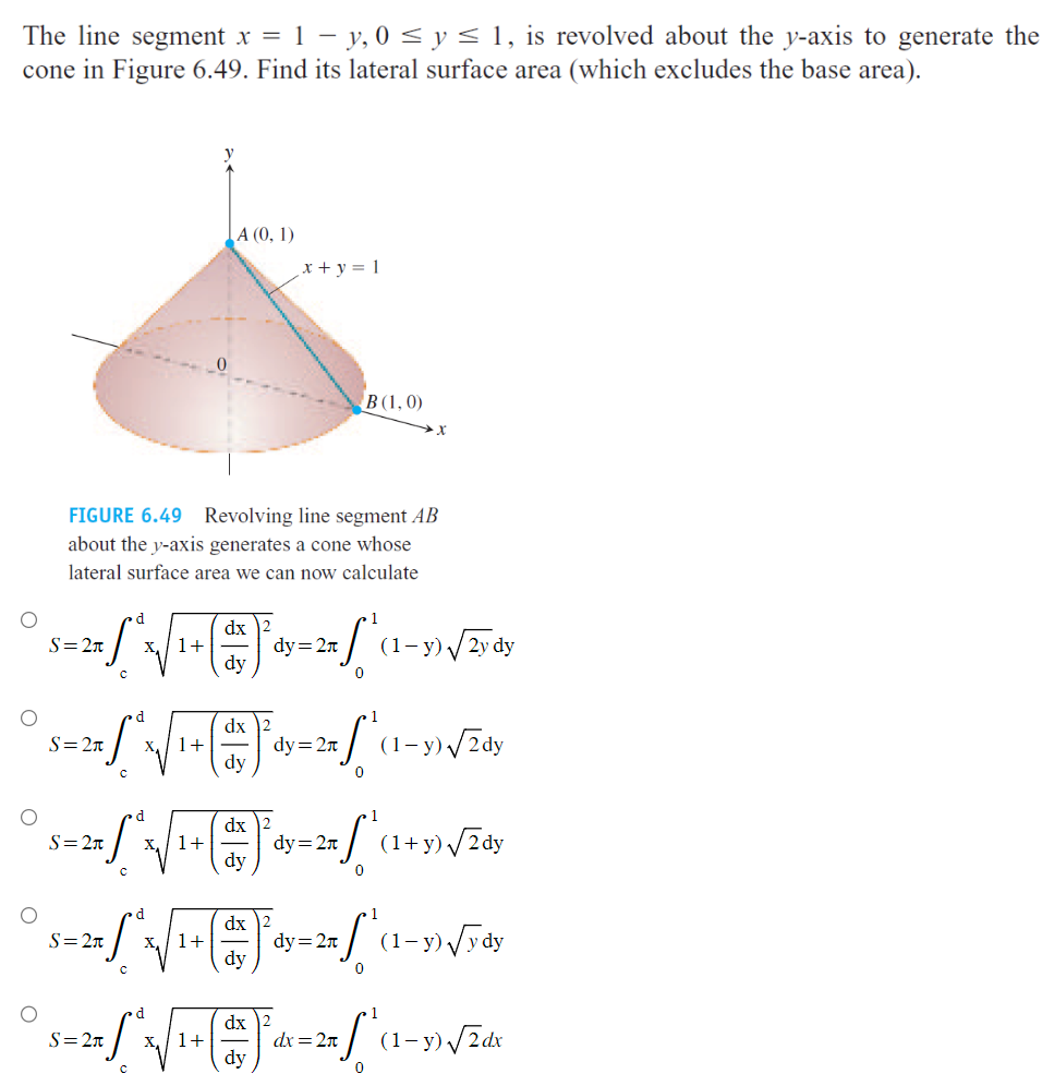 The image is an educational diagram discussing the lateral surface area of a cone generated by revolving a line segment around the y-axis. The line segment is defined by \( x = 1 - y \) for \( 0 \leq y \leq 1 \).

**Diagram Explanation:**

- The illustration shows a cone with its vertex at point \( A(0, 1) \) and a base edge at point \( B(1, 0) \). The line segment \( AB \) is rotated about the y-axis to form the cone.
- The equation \( x + y = 1 \) is labeled alongside the line segment, indicating the relationship between \( x \) and \( y \).

**Mathematical Expressions:**

The problem involves calculating the lateral surface area \( S \) of the cone. Various integral expressions are presented as possible solutions:

1. 
   \[
   S = 2\pi \int_{c}^{d} x \sqrt{1 + \left( \frac{dx}{dy} \right)^2} \, dy = 2\pi \int_{0}^{1} (1-y) \sqrt{2y} \, dy
   \]

2. 
   \[
   S = 2\pi \int_{c}^{d} x \sqrt{1 + \left( \frac{dx}{dy} \right)^2} \, dy = 2\pi \int_{0}^{1} (1-y) \sqrt{2} \, dy
   \]

3. 
   \[
   S = 2\pi \int_{c}^{d} x \sqrt{1 + \left( \frac{dx}{dy} \right)^2} \, dy = 2\pi \int_{0}^{1} (1+y) \sqrt{2y} \, dy
   \]

4. 
   \[
   S = 2\pi \int_{c}^{d} x \sqrt{1 + \left( \frac{dx}{dy} \right)^2} \, dy = 2\pi \int_{0}^{1} (1-y) \sqrt{y} \, dy
   \]

5. 
   \[
   S = 2\pi \int_{c}^{d} x \sqrt{1 + \left( \frac