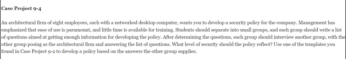 Case Project 9-4
An architectural firm of eight employees, each with a networked desktop computer, wants you to develop a security policy for the company. Management has
emphasized that ease of use is paramount, and little time is available for training. Students should separate into small groups, and each group should write a list
of questions aimed at getting enough information for developing the policy. After determining the questions, each group should interview another group, with the
other group posing as the architectural firm and answering the list of questions. What level of security should the policy reflect? Use one of the templates you
found in Case Project 9-2 to develop a policy based on the answers the other group supplies.