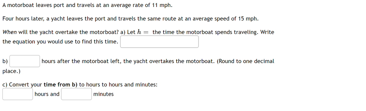 A motorboat leaves port and travels at an average rate of 11 mph.
Four hours later, a yacht leaves the port and travels the same route at an average speed of 15 mph.
When will the yacht overtake the motorboat? a) Let h
the time the motorboat spends traveling. Write
the equation you would use to find this time.
b)
hours after the motorboat left, the yacht overtakes the motorboat. (Round to one decimal
place.)
c) Convert your time from b) to hours to hours and minutes:
hours and
minutes
