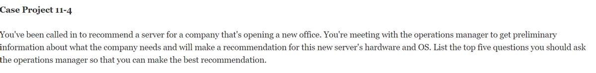 Case Project 11-4
You've been called in to recommend a server for a company that's opening a new office. You're meeting with the operations manager to get preliminary
information about what the company needs and will make a recommendation for this new server's hardware and OS. List the top five questions you should ask
the operations manager so that you can make the best recommendation.
