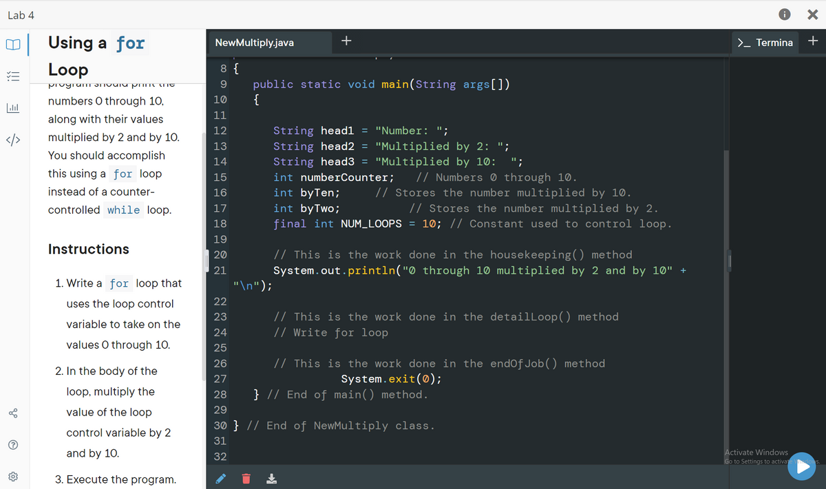 Lab 4
| Using a for
NewMultiply.java
+
>_ Termina
+
Loop
8 {
public static void main(String args[])
{
numbers O through 10,
10
11
along with their values
String head1
String head2 =
12
= "Number: ";
</>
multiplied by 2 and by 10.
"Multiplied by 2: ";
"Multiplied by 10:
13
You should accomplish
String head3 =
int numberCounter;
int byTen;
int byTwo;
final int NUM_LOOPS = 10; // Constant used to control loop.
14
";
this using a for loop
// Numbers 0 through 10.
// Stores the number multiplied by 10.
// Stores the number multiplied by 2.
15
instead of a counter-
16
controlled while loop.
17
18
19
Instructions
// This is the work done in the housekeeping() method
System.out.println("0 through 10 multiplied by 2 and by 10" +
20
21
1. Write a for loop that
"\n");
uses the loop control
22
// This is the work done in the detailLoop() method
// Write for loop
23
variable to take on the
24
values O through 10.
25
26
// This is the work done in the endOf Job() method
2. In the body of the
System.exit(®);
} // End of main() method.
27
loop, multiply the
28
value of the loop
29
30 } // End of NewMultiply class.
control variable by 2
31
and by 10.
Activate Windows
Go to Settings to activai
32
3. Execute the program.
