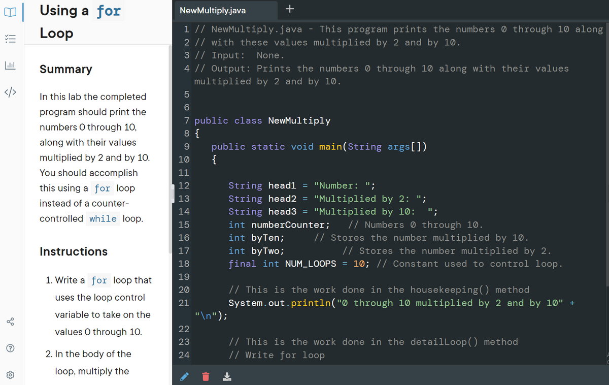 Using a for
NewMultiply.java
+
1 // NewMultiply.java
2 // with these values multiplied by 2 and by 10.
3 |/ Input:
Loop
This program prints the numbers ® through 10 along
三
None.
Summary
4 || Output: Prints the numbers ® through 10 along with their values
multiplied by 2 and by 10.
/>
In this lab the completed
6.
program should print the
7 public class NewMultiply
8 {
public static void main(String args[])
{
numbers O through 10,
along with their values
multiplied by 2 and by 10.
10
You should accomplish
11
this using a for loop
12
String head1 = "Number: ";
String head2 =
String head3 =
int numberCounter;
int byTen;
int byTwo;
final int NUM_LOOPS
"Multiplied by 2: ";
"Multiplied by 10: ";
13
instead of a counter-
14
controlled while loop.
// Numbers 0 through 10.
// Stores the number multiplied by 10.
// Stores the number multiplied by 2.
10; // Constant used to control loop.
15
16
Instructions
17
18
19
1. Write a for loop that
// This is the work done in the housekeeping() method
System.out.println("0 through 10 multiplied by 2 and by 10" +
20
uses the loop control
21
variable to take on the
"\n");
22
values O through 10.
// This is the work done in the detailLoop() method
// Write for loop
23
2. In the body of the
24
loop, multiply the
