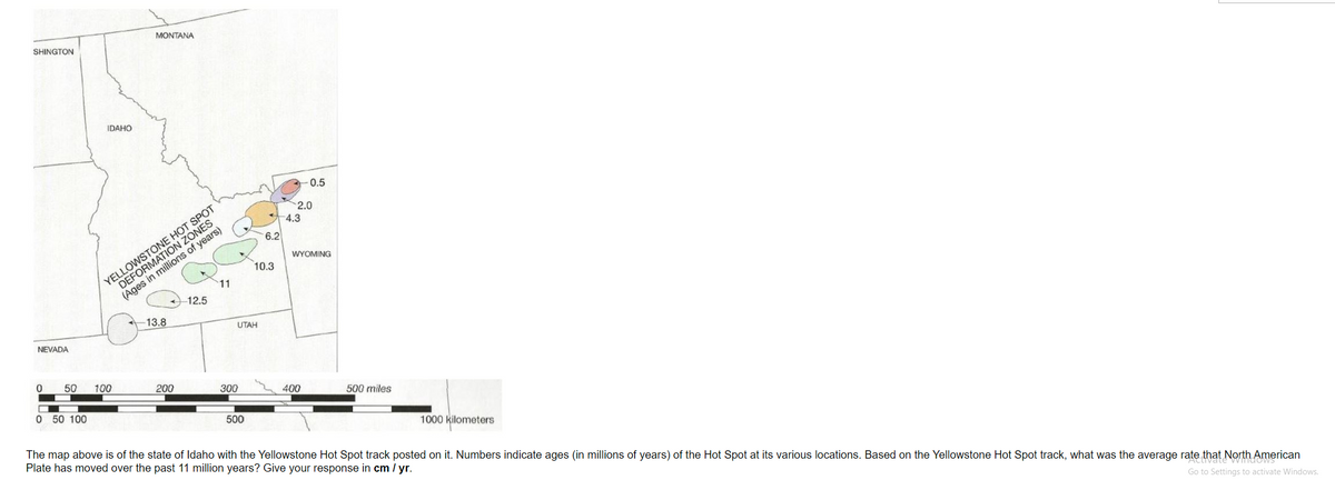 SHINGTON
NEVADA
0
IDAHO
0 50 100
50 100
MONTANA
YELLOWSTONE HOT SPOT
DEFORMATION ZONES
(Ages in millions of years)
13.8
200
11
12.5
UTAH
300
500
6.2
10.3
0.5
2.0
-4.3
WYOMING
400
500 miles
1000 kilometers
The map above is of the state of Idaho with the Yellowstone Hot Spot track posted on it. Numbers indicate ages (in millions of years) of the Hot Spot at its various locations. Based on the Yellowstone Hot Spot track, what was the average rate that North American
Plate has moved over the past 11 million years? Give your response in cm / yr.
Go to Settings to activate Windows.