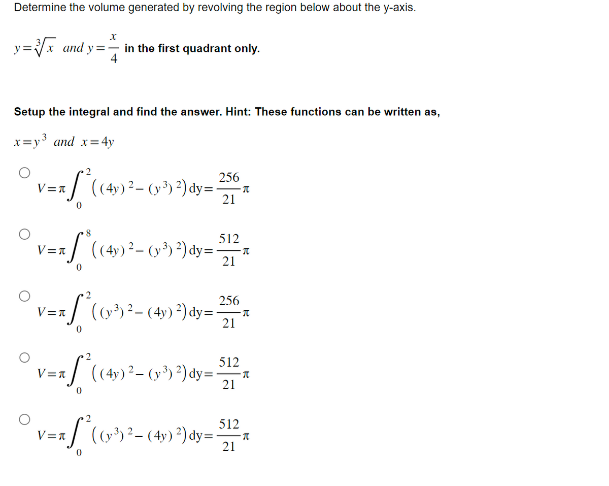 Determine the volume generated by revolving the region below about the y-axis.
X
y=3√x and y=— in the first quadrant only.
4
Setup the integral and find the answer. Hint: These functions can be written as,
x=y³ and x=4
= 4y
2
= S² ( (4y)² – (y ³)²) dy=
V=T
8
f(0
V=T
*((4y) ² – (y³) ²) dy=
V=T
v=x ſª² ( (v³) ²− (4y) ²) dy=
-
0
2
a S² ( (4y) ² - (y^³) ²) dy=
V=A
256
21
512
21
256
21
512
21
π
π
π
π
2
512
v== S² (0²)²-(4) ³) dy= 22 +
V=A
3)
21