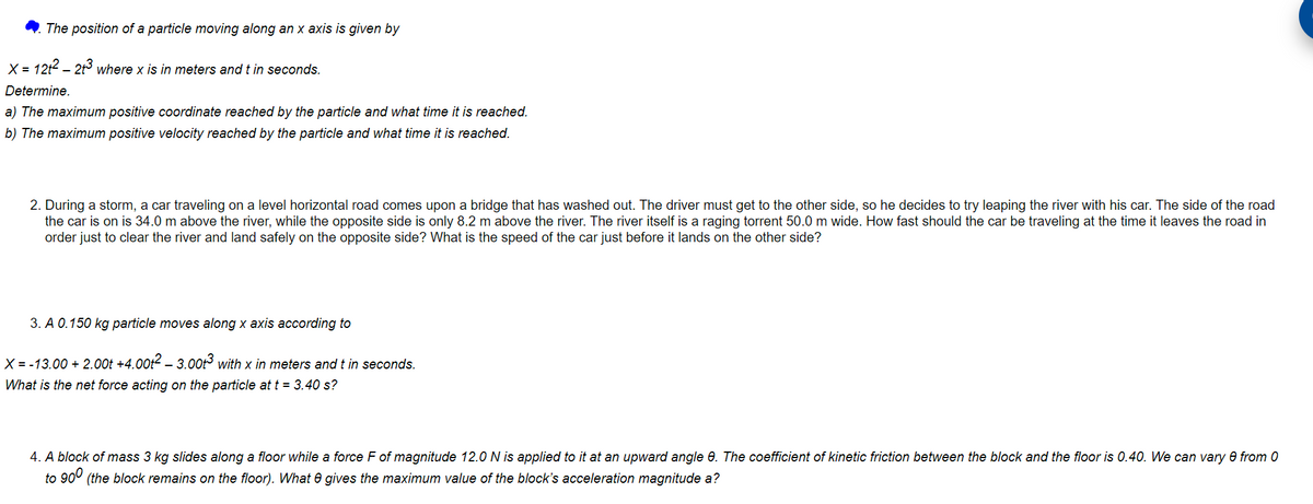 The position of a particle moving along an x axis is given by
X = 12t² - 2t3 where x is in meters and t in seconds.
Determine.
a) The maximum positive coordinate reached by the particle and what time it is reached.
b) The maximum positive velocity reached by the particle and what time it is reached.
2. During a storm, a car traveling on a level horizontal road comes upon a bridge that has washed out. The driver must get to the other side, so he decides to try leaping the river with his car. The side of the road
the car is on is 34.0 m above the river, while the opposite side is only 8.2 m above the river. The river itself is a raging torrent 50.0 m wide. How fast should the car be traveling at the time it leaves the road in
order just to clear the river and land safely on the opposite side? What is the speed of the car just before it lands on the other side?
3. A 0.150 kg particle moves along x axis according to
X = -13.00 +2.00 +4.00t² — 3.00t³ with x in meters and t in seconds.
What is the net force acting on the particle at t = 3.40 s?
4. A block of mass 3 kg slides along a floor while a force F of magnitude 12.0 N is applied to it at an upward angle 8. The coefficient of kinetic friction between the block and the floor is 0.40. We can vary 0 from 0
to 900 (the block remains on the floor). What 0 gives the maximum value of the block's acceleration magnitude a?