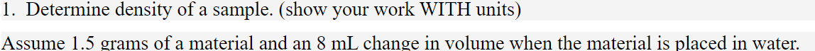 1. Determine density of a sample. (show your work WITH units)
Assume 1.5 grams of a material and an 8 mL change in volume when the material is placed in water.