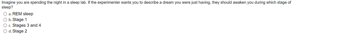 Imagine you are spending the night in a sleep lab. If the experimenter wants you to describe a dream you were just having, they should awaken you during which stage of
sleep?
a. REM sleep
O b. Stage 1
O c. Stages 3 and 4
O d. Stage 2