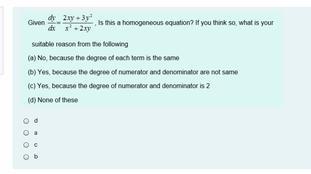 dy
Given
2.xy + 3 y²
Is this a homogeneous equation? If you think so, what is your
dx
x' +2xy
suitable reason from the following
(a) No, because the degree of each term is the same
(b) Yes, because the degree of numerator and denominator are not same
(c) Yes, because the degree of numerator and denominator is 2
(d) None of these
d.
a
C
