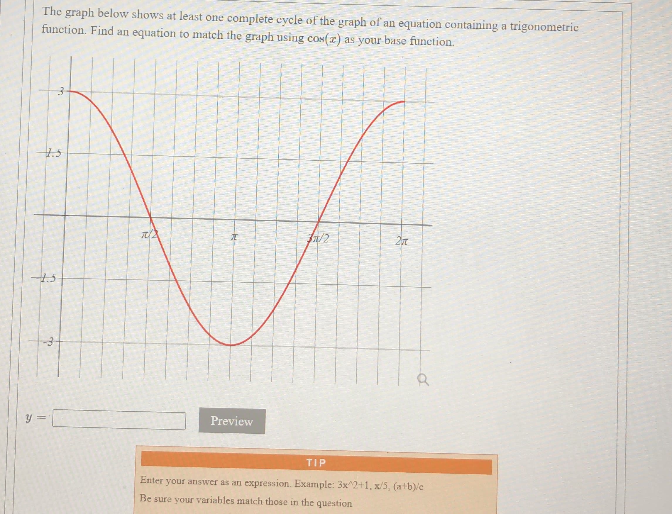 The graph below shows at least one complete cycle of the graph of an equation containing a trigonometric
function. Find an equation to match the graph using cos(x) as your base function.
