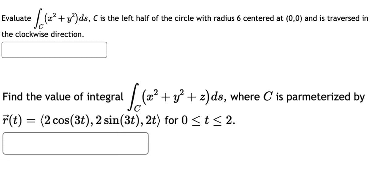 Solizz
+ y²)ds, C is the left half of the circle with radius 6 centered at (0,0) and is traversed in
the clockwise direction.
Evaluate
2
√ (x² + y² + z)ds, where C' is parmeterized by
Find the value of integral
r(t) = (2 cos(3t), 2 sin(3t), 2t) for 0 ≤ t ≤ 2.