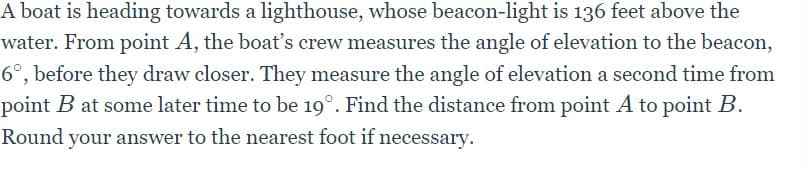 A boat is heading towards a lighthouse, whose beacon-light is 136 feet above the
water. From point A, the boat's crew measures the angle of elevation to the beacon,
6°, before they draw closer. They measure the angle of elevation a second time from
point B at some later time to be 19°. Find the distance from point A to point B.
Round your answer to the nearest foot if necessary.