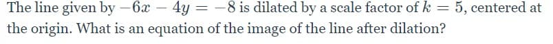 The line given by -6x - 4y = -8 is dilated by a scale factor of k = 5, centered at
the origin. What is an equation of the image of the line after dilation?