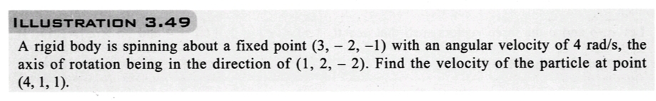 ILLUSTRATION 3.49
A rigid body is spinning about a fixed point (3, -2, -1) with an angular velocity of 4 rad/s, the
axis of rotation being in the direction of (1, 2, - 2). Find the velocity of the particle at point
(4, 1, 1).