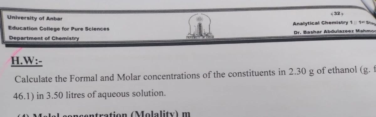 432
University of Anbar
Analytical Chemistry 1/ 1t Sta
Education College for Pure Sciences
Dr. Bashar Abdulazeez Mahmoe
Department of Chemistry
H.W:-
Calculate the Formal and Molar concentrations of the constituents in 2.30 g of ethanol (g. f
46.1) in 3.50 litres of aqueous solution.
ncentration (MolalitY) m
