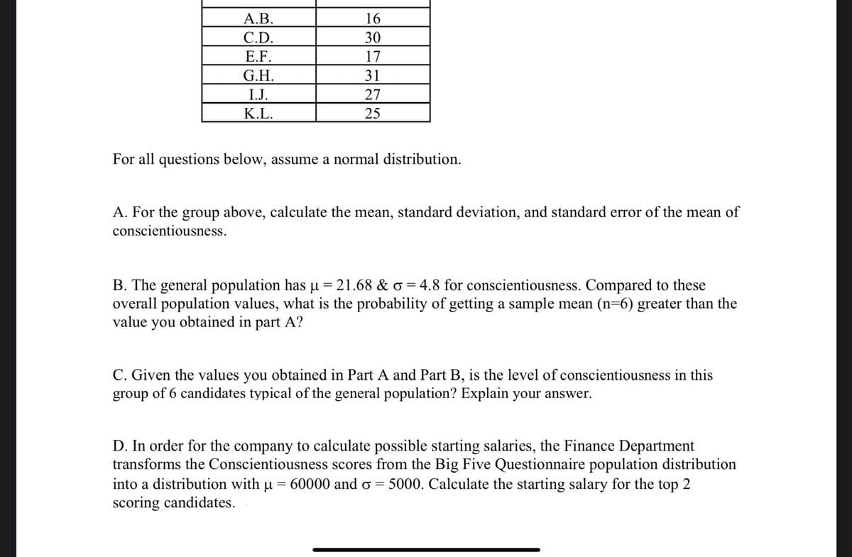 А.В.
16
C.D.
30
Е.F.
17
G.H.
31
I.J.
27
K.L.
25
For all questions below, assume a normal distribution.
A. For the group above, calculate the mean, standard deviation, and standard error of the mean of
conscientiousness.
B. The general population has u = 21.68 & o = 4.8 for conscientiousness. Compared to these
overall population values, what is the probability of getting a sample mean (n=6) greater than the
value you obtained in part A?
C. Given the values you obtained in Part A and Part B, is the level of conscientiousness in this
group of 6 candidates typical of the general population? Explain your answer.
D. In order for the company to calculate possible starting salaries, the Finance Department
transforms the Conscientiousness scores from the Big Five Questionnaire population distribution
into a distribution with u = 60000 and o = 5000. Calculate the starting salary for the top 2
scoring candidates.
