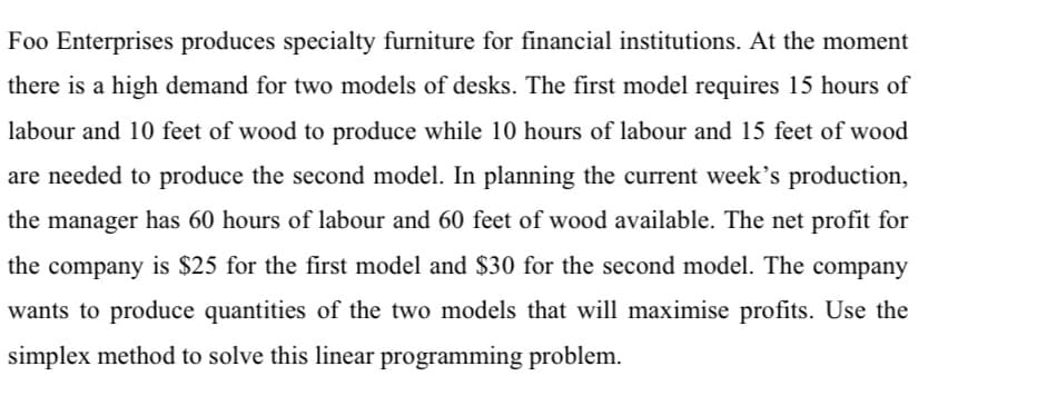 Foo Enterprises produces specialty furniture for financial institutions. At the moment
there is a high demand for two models of desks. The first model requires 15 hours of
labour and 10 feet of wood to produce while 10 hours of labour and 15 feet of wood
are needed to produce the second model. In planning the current week's production,
the manager has 60 hours of labour and 60 feet of wood available. The net profit for
the company is $25 for the first model and $30 for the second model. The company
wants to produce quantities of the two models that will maximise profits. Use the
simplex method to solve this linear programming problem.
