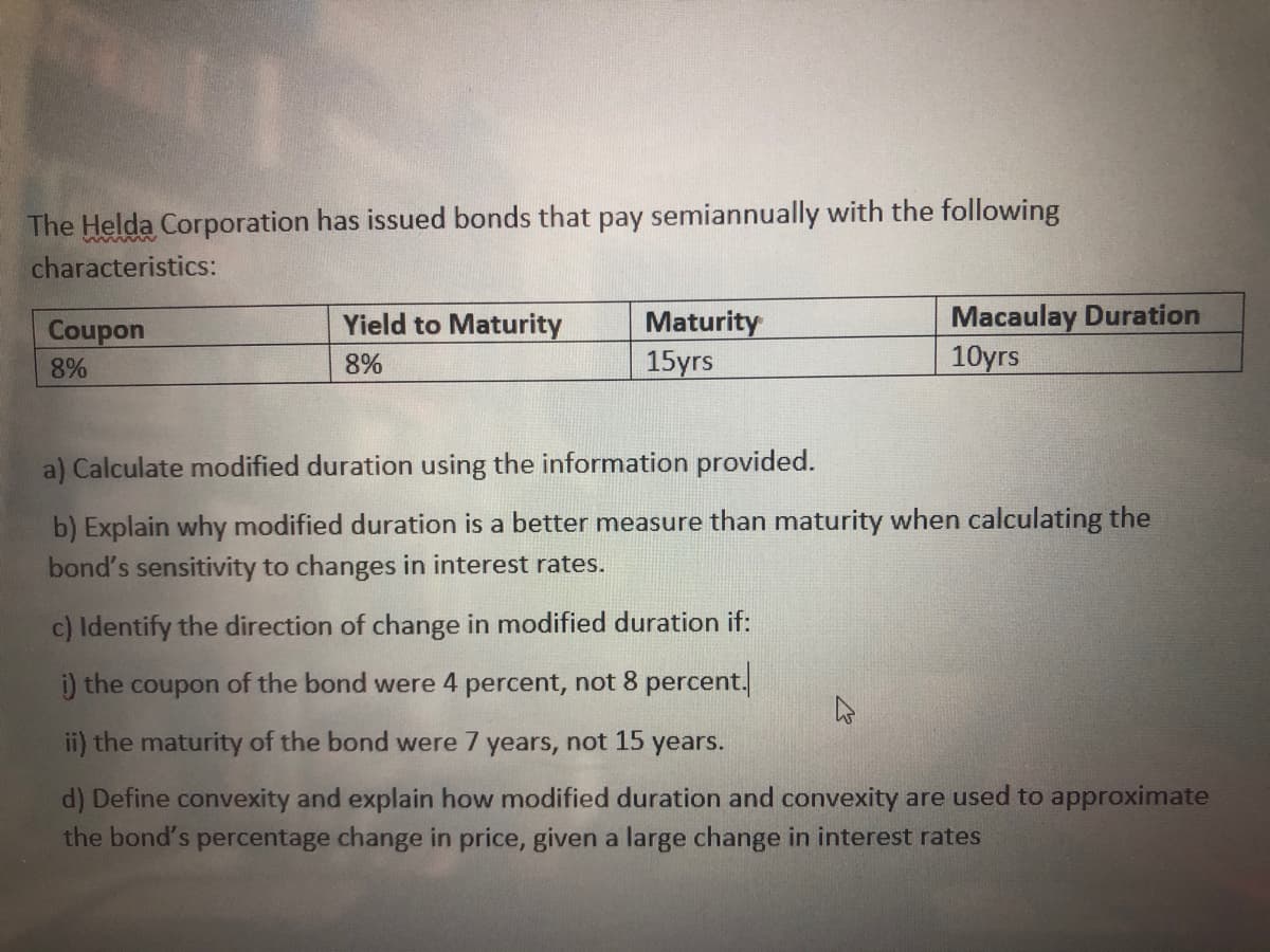 The Helda Corporation has issued bonds that pay semiannually with the following
characteristics:
Macaulay Duration
10yrs
Yield to Maturity
Maturity
15yrs
Coupon
8%
8%
a) Calculate modified duration using the information provided.
b) Explain why modified duration is a better measure than maturity when calculating the
bond's sensitivity to changes in interest rates.
c) Identify the direction of change in modified duration if:
) the coupon of the bond were 4 percent, not 8 percent.
ii) the maturity of the bond were 7 years, not 15
years.
d) Define convexity and explain how modified duration and convexity are used to approximate
the bond's percentage change in price, given a large change in interest rates
