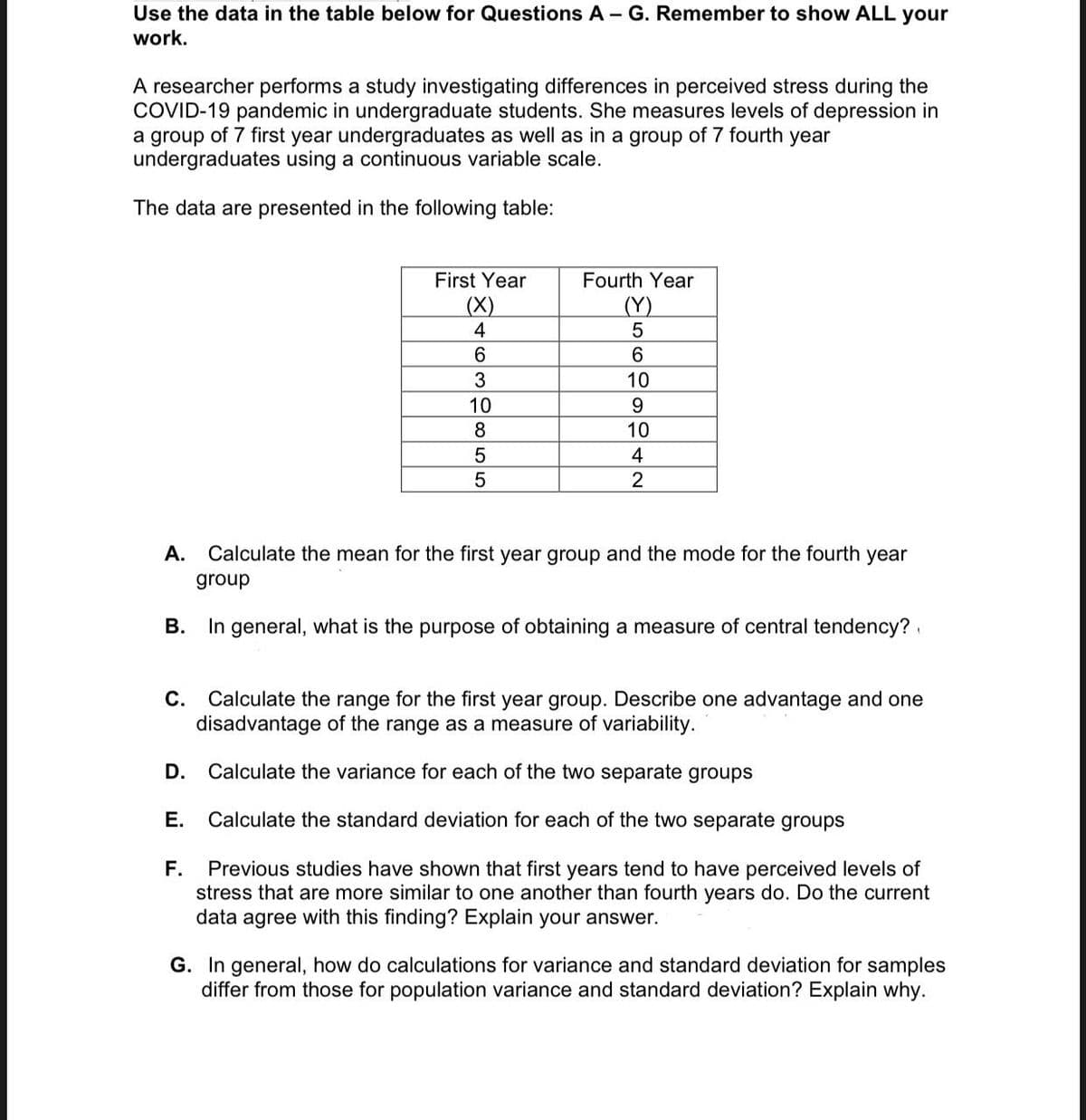 Use the data in the table below for Questions A - G. Remember to show ALL your
work.
A researcher performs a study investigating differences in perceived stress during the
COVID-19 pandemic in undergraduate students. She measures levels of depression in
a group of 7 first year undergraduates as well as in a group of 7 fourth year
undergraduates using a continuous variable scale.
The data are presented in the following table:
First Year
Fourth Year
(X)
(Y)
4
6.
10
10
9.
8
10
4
2
A.
Calculate the mean for the first year group and the mode for the fourth year
group
В.
In general, what is the purpose of obtaining a measure of central tendency?
Calculate the range for the first year group. Describe one advantage and one
disadvantage of the range as a measure of variability.
С.
D. Calculate the variance for each of the two separate groups
Е.
Calculate the standard deviation for each of the two separate groups
F.
Previous studies have shown that first years tend to have perceived levels of
stress that are more similar to one another than fourth years do. Do the current
data agree with this finding? Explain your answer.
G. In general, how do calculations for variance and standard deviation for samples
differ from those for population variance and standard deviation? Explain why.
639o55
