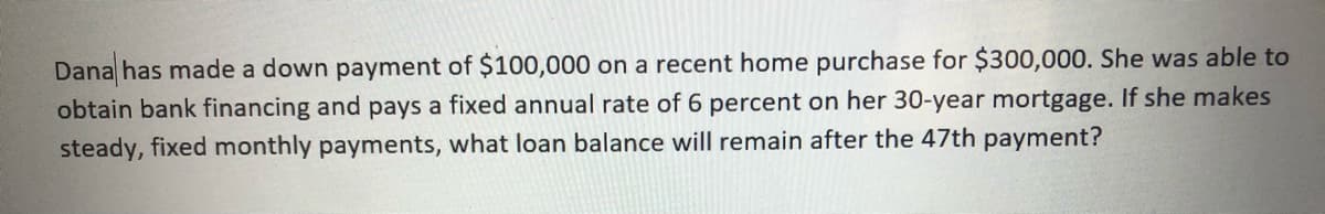 Dana has made a down payment of $100,000 on a recent home purchase for $300,000. She was able to
obtain bank financing and pays a fixed annual rate of 6 percent on her 30-year mortgage. If she makes
steady, fixed monthly payments, what loan balance will remain after the 47th payment?
