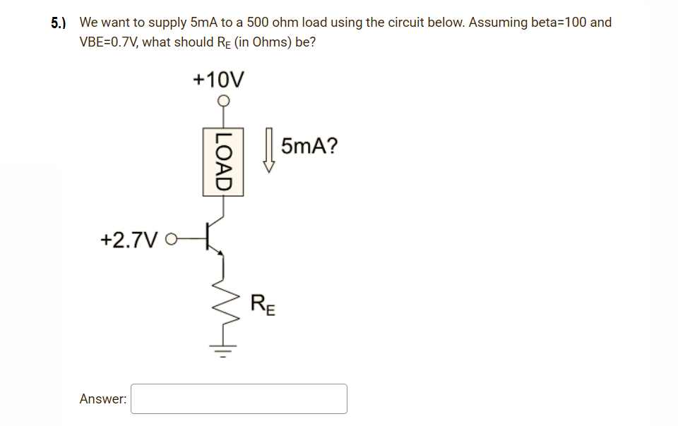 5.) We want to supply 5mA to a 500 ohm load using the circuit below. Assuming beta=100 and
VBE=0.7V, what should RE (in Ohms) be?
+10V
| 5mA?
+2.7V O
RE
Answer:
LOAD
