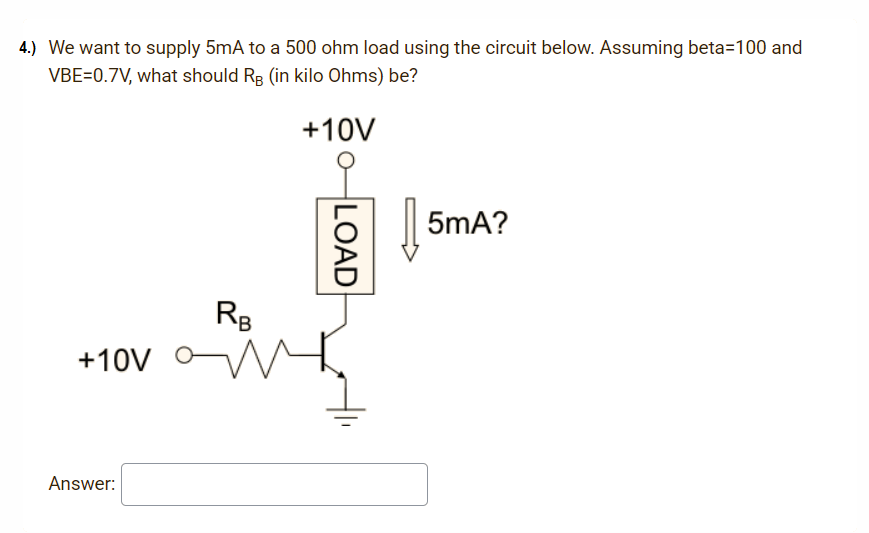 4.) We want to supply 5mA to a 500 ohm load using the circuit below. Assuming beta=100 and
VBE=0.7V, what should RB (in kilo Ohms) be?
+10V
5mA?
RB
+10V
Answer:
LOAD
