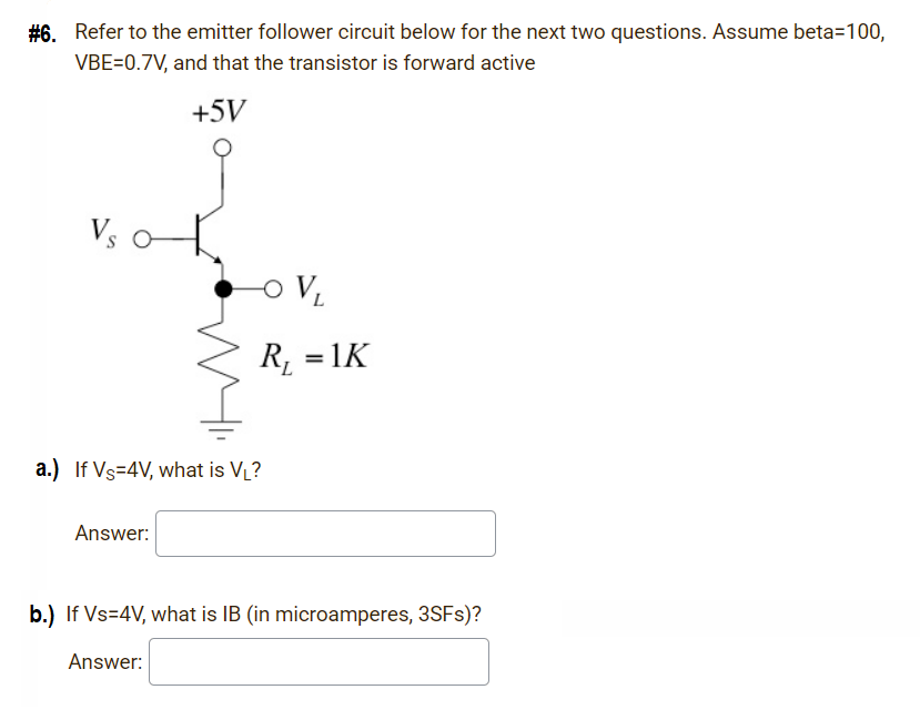 #6. Refer to the emitter follower circuit below for the next two questions. Assume beta=100,
VBE=0.7V, and that the transistor is forward active
+5V
R, = 1K
a.) If Vs-4V, what is VL?
Answer:
b.) If Vs=4V, what is IB (in microamperes, 3SFS)?
Answer:
