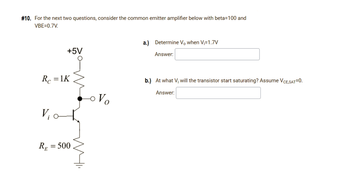 #10. For the next two questions, consider the common emitter amplifier below with beta=100 and
VBE=0.7V.
a.) Determine Vo when V=1.7V
+5V
Answer:
Rc = 1K
b.) At what V; will the transistor start saturating? Assume VCESAT=0.
Answer:
Vo
V,o
RE = 500
