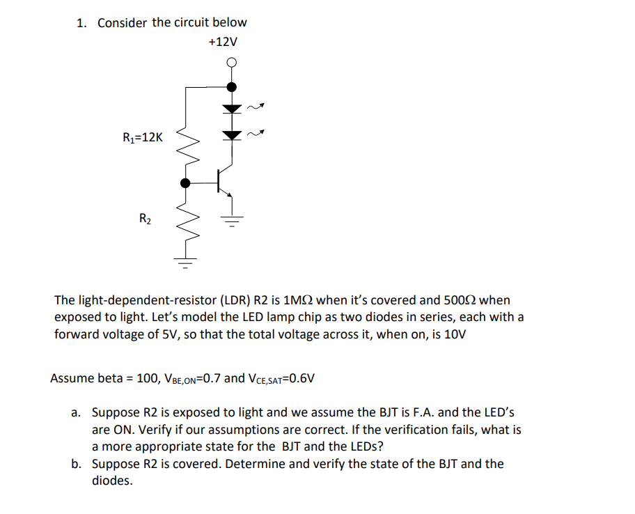 1. Consider the circuit below
+12V
R1=12K
R2
The light-dependent-resistor (LDR) R2 is 1M2 when it's covered and 5002 when
exposed to light. Let's model the LED lamp chip as two diodes in series, each with a
forward voltage of 5V, so that the total voltage across it, when on, is 10V
Assume beta = 100, VBe,on=0.7 and VCe,SAT=0.6V
a. Suppose R2 is exposed to light and we assume the BJT is F.A. and the LED's
are ON. Verify if our assumptions are correct. If the verification fails, what is
a more appropriate state for the BJT and the LEDS?
b. Suppose R2 is covered. Determine and verify the state of the BJT and the
diodes.
