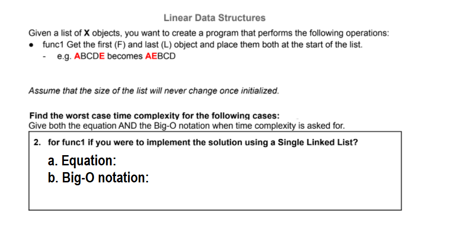 Linear Data Structures
Given a list of X objects, you want to create a program that performs the following operations:
• func1 Get the first (F) and last (L) object and place them both at the start of the list.
e.g. ABCDE becomes AEBCD
Assume that the size of the list will never change once initialized.
Find the worst case time complexity for the following cases:
Give both the equation AND the Big-O notation when time complexity is asked for.
2. for func1 if you were to implement the solution using a Single Linked List?
a. Equation:
b. Big-O notation:
