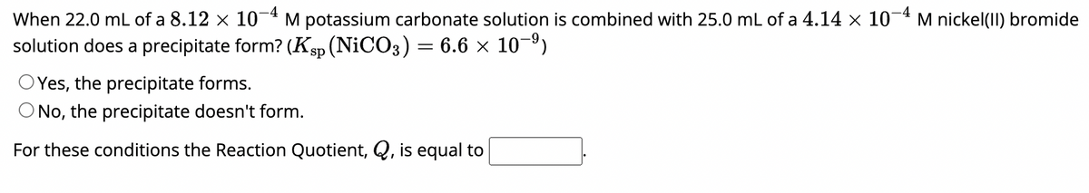 When 22.0 mL of a 8.12 × 10-4 M potassium carbonate solution is combined with 25.0 mL of a 4.14 × 10-4 M nickel(II) bromide
solution does a precipitate form? (Ksp (NiCO3) = 6.6 × 10−⁹)
OYes, the precipitate forms.
O No, the precipitate doesn't form.
For these conditions the Reaction Quotient, Q, is equal to