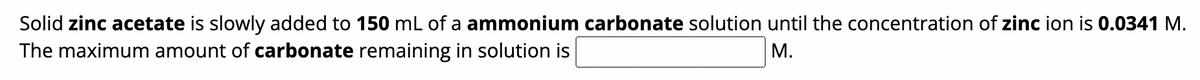 Solid zinc acetate is slowly added to 150 mL of a ammonium carbonate solution until the concentration of zinc ion is 0.0341 M.
The maximum amount of carbonate remaining in solution is
M.