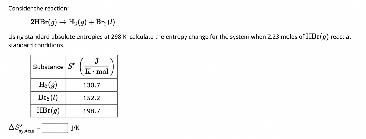 Consider the reaction:
2HBr(g) → H₂(g) + Br2 (1)
Using standard absolute entropies at 298 K, calculate the entropy change for the system when 2.23 moles of HBr (g) react at
standard conditions.
Substance So
AS⁰
system
H₂(g)
Br₂ (1)
HBr(g)
J/K
J
K. mol
130.7
152.2
198.7