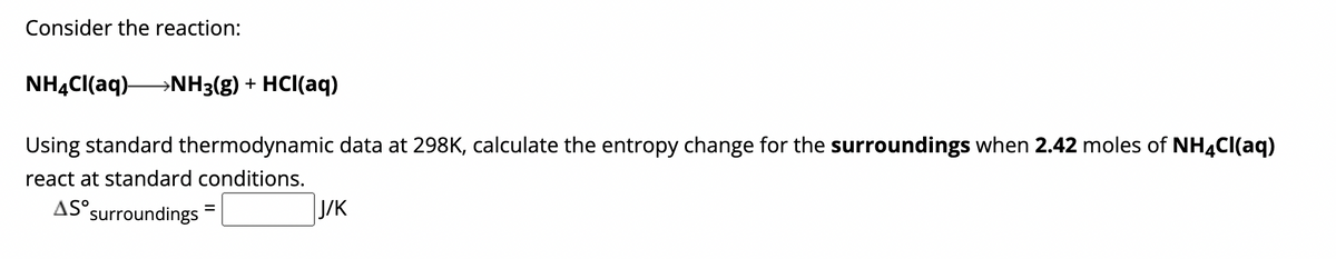 Consider the reaction:
NH4Cl(aq) →→→→NH3(g) + HCl(aq)
Using standard thermodynamic data at 298K, calculate the entropy change for the surroundings when 2.42 moles of NH4Cl(aq)
react at standard conditions.
AS surroundings
=
J/K