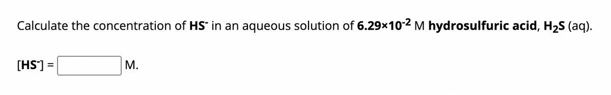 Calculate the concentration of HS in an aqueous solution of 6.29×10-2 M hydrosulfuric acid, H₂S (aq).
[HS] =
=
M.