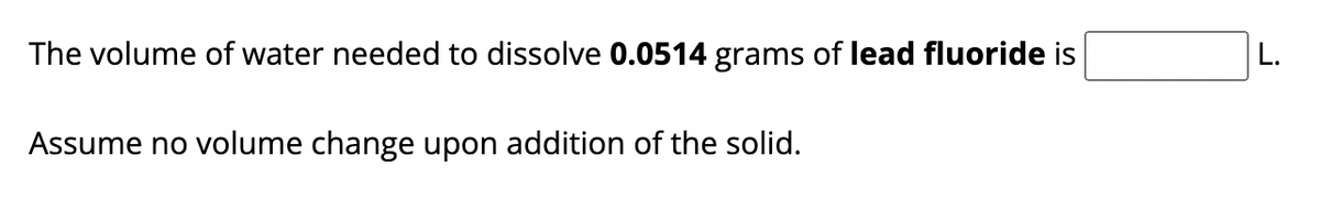 The volume of water needed to dissolve 0.0514 grams of lead fluoride is
Assume no volume change upon addition of the solid.
L.