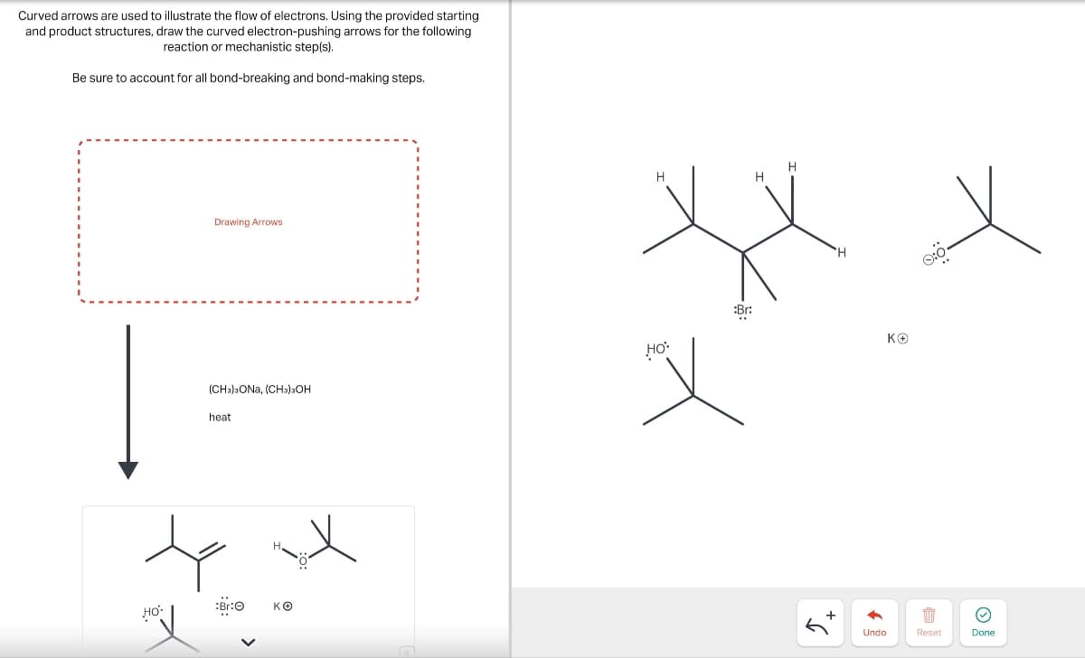 Curved arrows are used to illustrate the flow of electrons. Using the provided starting
and product structures, draw the curved electron-pushing arrows for the following
reaction or mechanistic step(s).
Be sure to account for all bond-breaking and bond-making steps.
Drawing Arrows
(CH3)3ONA, (CH3)3OH
heat
HO
:Br:O
K+
H
:Br:
HO
+5
'H
ΚΘ
=
Undo
Reset
Done