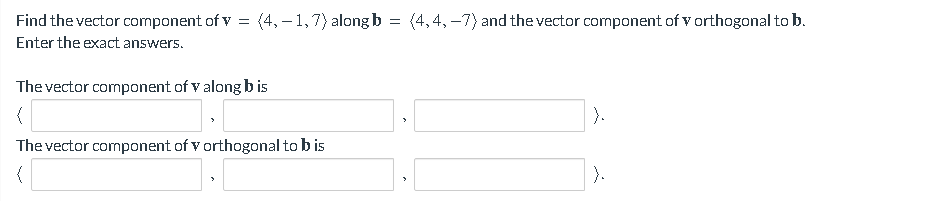 Find the vector component of v = (4,-1,7) along b = (4,4,-7) and the vector component of v orthogonal to b.
Enter the exact answers.
The vector component of v along bis
(
The vector component of v orthogonal to b is
(
).