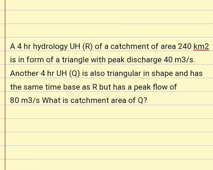 A 4 hr hydrology UH (R) of a catchment of area 240 km2
is in form of a triangle with peak discharge 40 m3/s.
Another 4 hr UH (Q) is also triangular in shape and has
the same time base as Rbut has a peak flow of
80 m3/s What is catchment area of Q?
