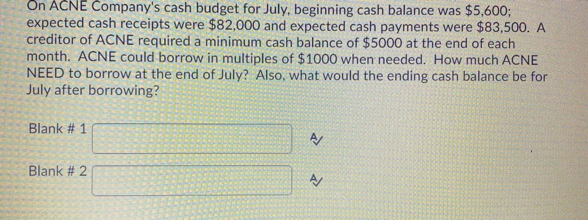 On ACNE Company's cash budget for July, beginning cash balance was $5,600;
expected cash receipts were $82,000 and expected cash payments were $83,500. A
creditor of ACNE required a minimum cash balance of $5000 at the end of each
month. ACNE could borrow in multiples of $1000 when needed. How much ACNE
NEED to borrow at the end of July? Also, what would the ending cash balance be for
July after borrowing?
Blank # 1
Blank # 2 f
響
全
三 華
