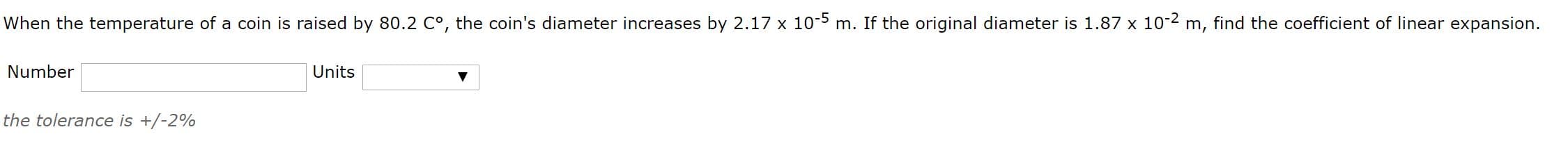 When the temperature of a coin is raised by 80.2 C°, the coin's diameter increases by 2.17 x 10-5 m. If the original diameter is 1.87 x 10-2 m, find the coefficient of linear expansion.
Number
Units
the tolerance is +/-2%
