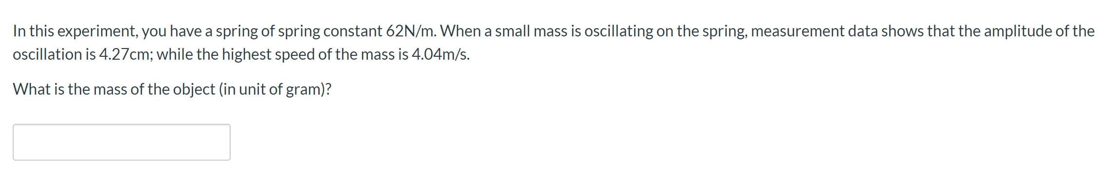 In this experiment, you have a spring of spring constant 62N/m. When a small mass is oscillating on the spring, measurement data shows that the amplitude of the
oscillation is 4.27cm; while the highest speed of the mass is 4.04m/s.
What is the mass of the object (in unit of gram)?
