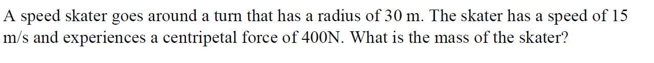 A speed skater goes around a turn that has a radius of 30 m. The skater has a speed of 15
m/s and experiences a centripetal force of 400N. What is the mass of the skater?
