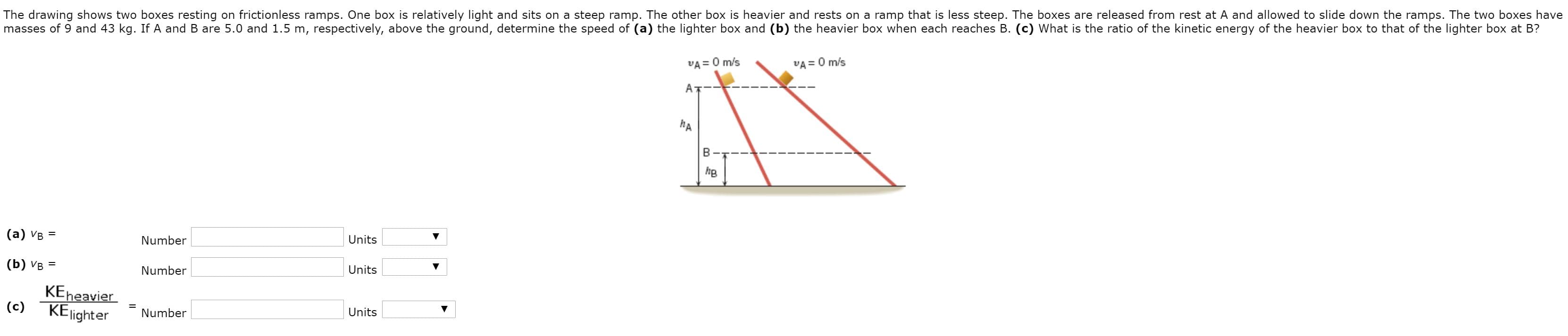 The drawing shows two boxes resting on frictionless ramps. One box is relatively light and sits on a steep ramp. The other box is heavier and rests on a ramp that is less steep. The boxes are released from rest at A and allowed to slide down the ramps. The two boxes have
masses of 9 and 43 kg. If A and B are 5.0 and 1.5 m, respectively, above the ground, determine the speed of (a) the lighter box and (b) the heavier box when each reaches B. (c) What is the ratio of the kinetic energy of the heavier box to that of the lighter box at B?
VA = 0 m/s
VA = 0 m/s
hA
he
(а) Vв %3
Number
Units
(b) Ув %3
Number
Units
KEheavier
(c)
KElighter
Number
%3D
Units
