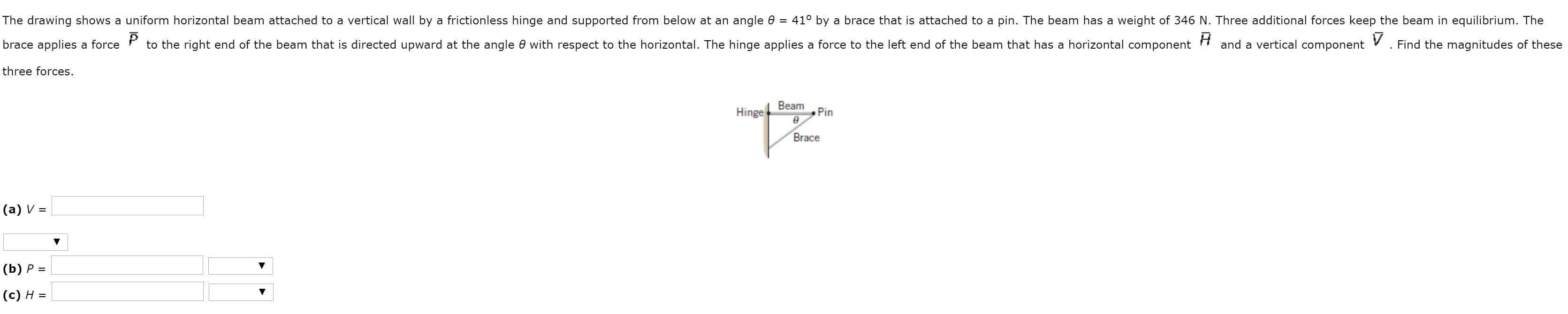 The drawing shows a uniform horizontal beam attached to a vertical wall by a frictionless hinge and supported from below at an angle 0
41° by a brace that is attached to a pin. The beam has a weight of 346 N. Three additional forces keep the beam in equilibrium. The
brace applies a force
to the right end of the beam that is directed upward at the angle 0 with respect to the horizontal. The hinge applies a force to the left end of the beam that has a horizontal component
and a vertical component
Find the magnitudes of these
three forces.
Hinge
Beam
Pin
Brace
|(a) V =
|(b) P =
|(c) H =
