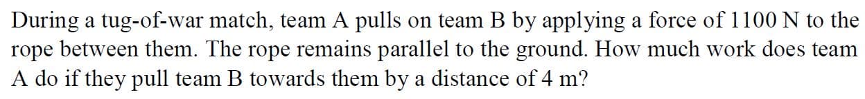 During a tug-of-war match, team A pulls on team B by applying a force of 1100 N to the
rope between them. The rope remains parallel to the ground. How much work does team
A do if they pull team B towards them by a distance of 4 m?
