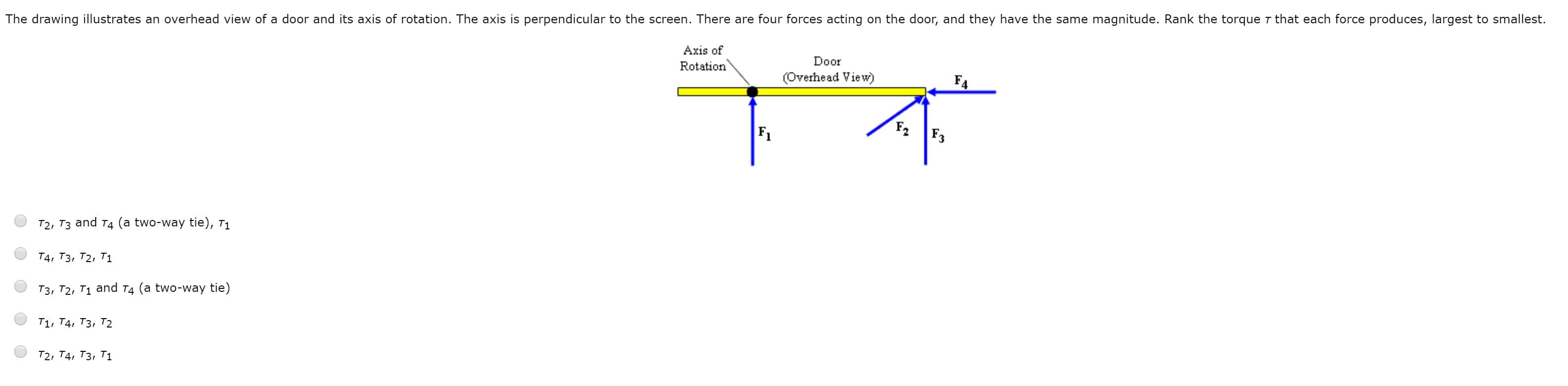 The drawing illustrates an overhead view of a door and its axis of rotation. The axis is perpendicular to the screen. There are four forces acting on the door, and they have the same magnitude. Rank the torque r that each force produces, largest to smallest.
Axis of
Rotation
Door
(Overhead View)
F4
F2
F1
F3
T2, T3 and T4 (a two-way tie), T1
Т4, Тз, Т2, T1
T3, T2, T1 and T4 (a two-way tie)
T1, Т4, Тз, Т2
Т2, Т4, Тз, Т1
