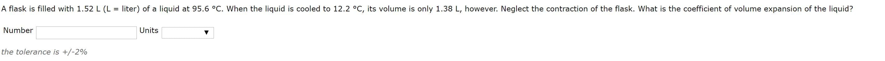 A flask is filled with 1.52 L (L = liter) of a liquid at 95.6 °C. When the liquid is cooled to 12.2 °C, its volume is only 1.38 L, however. Neglect the contraction of the flask. What is the coefficient of volume expansion of the liquid?
Number
Units
the tolerance is +/-2%
